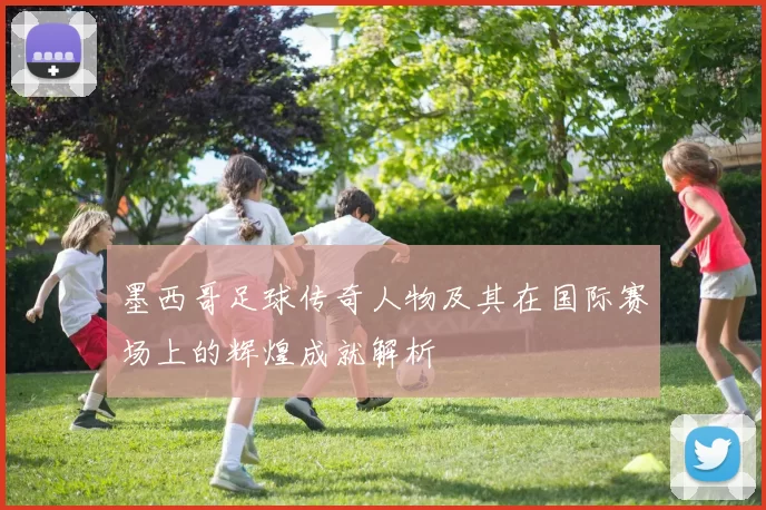 墨西哥足球传奇人物及其在国际赛场上的辉煌成就解析