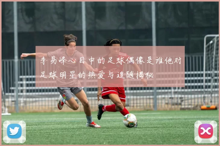 李易峰心目中的足球偶像是谁他对足球明星的热爱与追随揭秘
