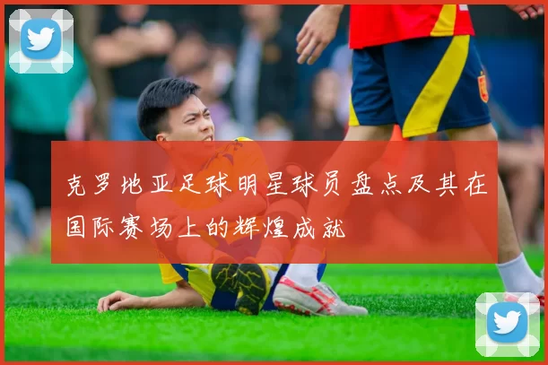 克罗地亚足球明星球员盘点及其在国际赛场上的辉煌成就