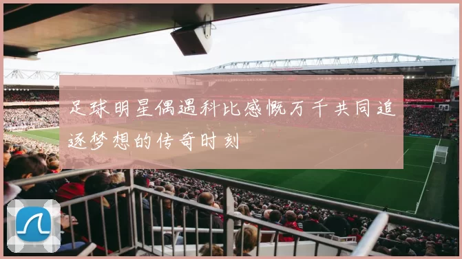 足球明星偶遇科比感慨万千共同追逐梦想的传奇时刻