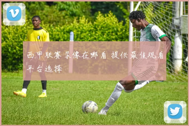 西甲联赛录像在哪看 提供最佳观看平台选择