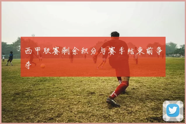 西甲联赛剩余积分与赛季结束前争夺