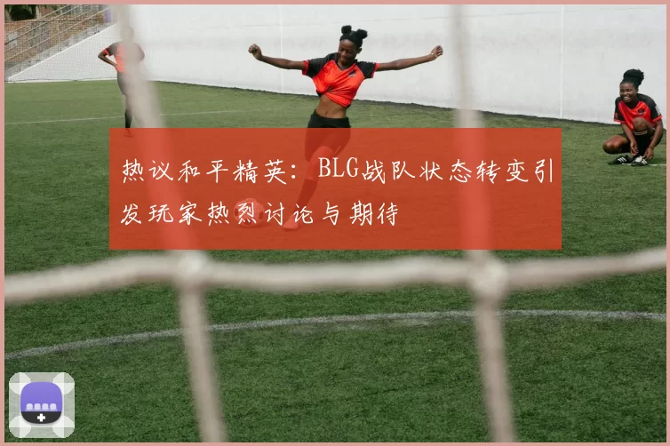 热议和平精英：BLG战队状态转变引发玩家热烈讨论与期待