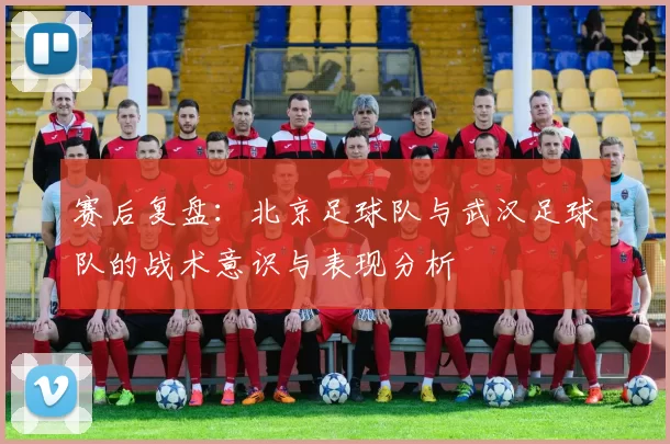赛后复盘:北京足球队与武汉足球队的战术意识与表现分析