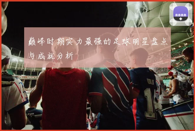 巅峰时期实力最强的足球明星盘点与成就分析