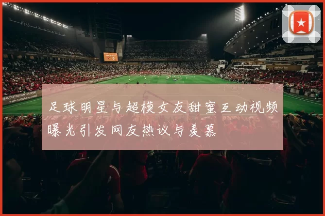 足球明星与超模女友甜蜜互动视频曝光引发网友热议与羡慕