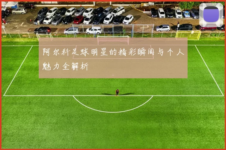 阿尔科足球明星的精彩瞬间与个人魅力全解析
