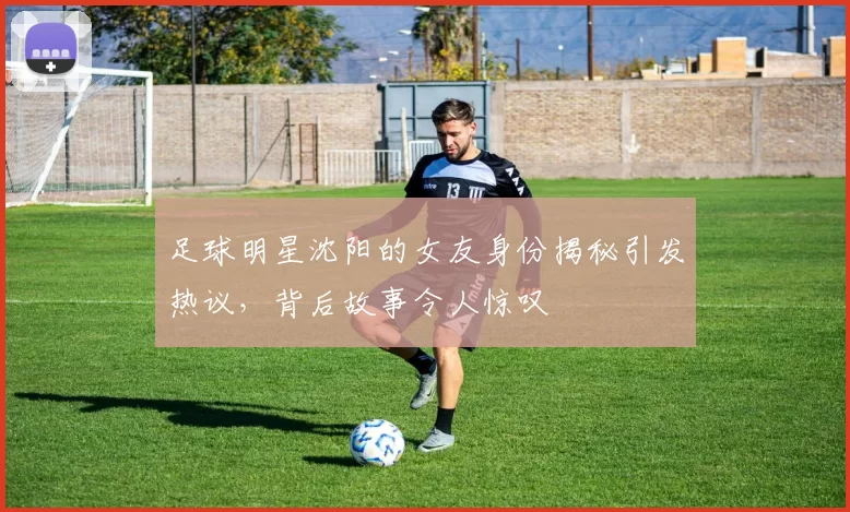 足球明星沈阳的女友身份揭秘引发热议，背后故事令人惊叹