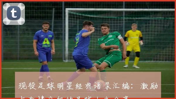 现役足球明星经典语录汇编：激励与激情交织的足球人生分享