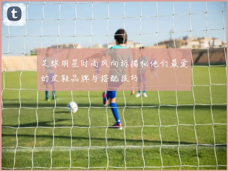 足球明星时尚风向标揭秘他们最爱的皮鞋品牌与搭配技巧