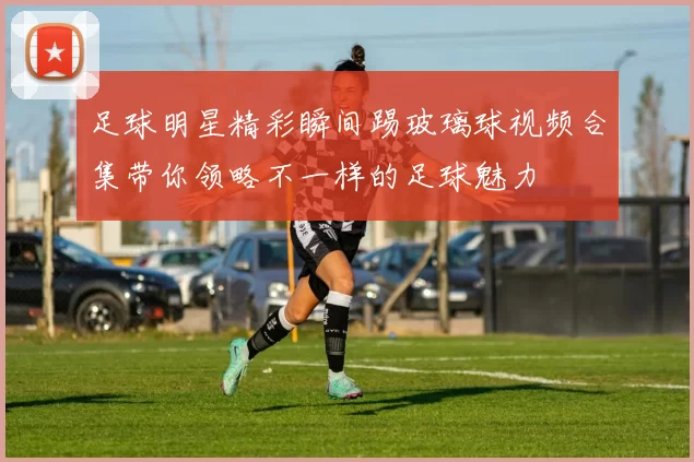 足球明星精彩瞬间踢玻璃球视频合集带你领略不一样的足球魅力