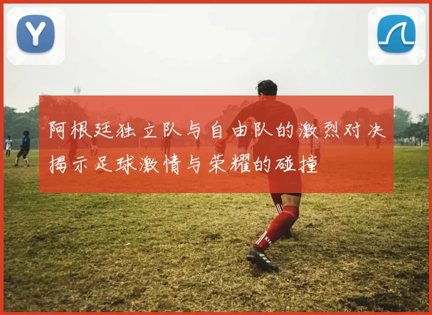 阿根廷独立队与自由队的激烈对决揭示足球激情与荣耀的碰撞