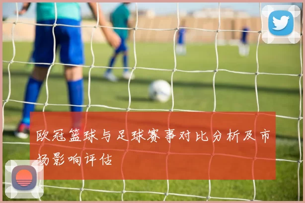 欧冠篮球与足球赛事对比分析及市场影响评估