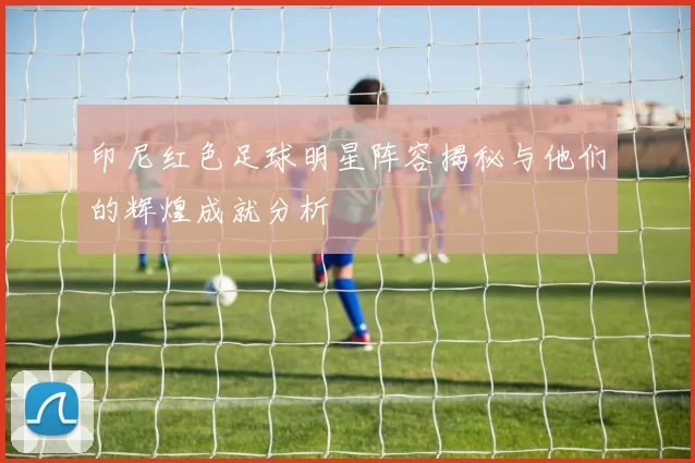 印尼红色足球明星阵容揭秘与他们的辉煌成就分析
