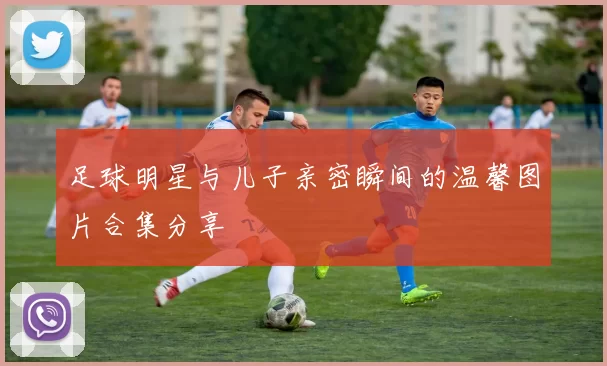 足球明星与儿子亲密瞬间的温馨图片合集分享