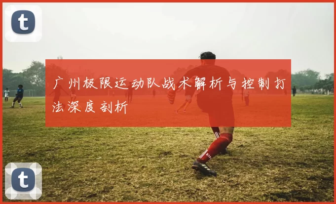 广州极限运动队战术解析与控制打法深度剖析