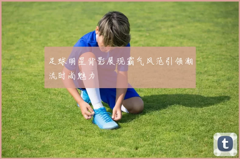足球明星背影展现霸气风范引领潮流时尚魅力
