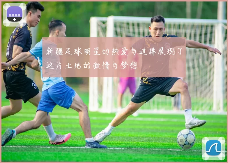 新疆足球明星的热爱与追捧展现了这片土地的激情与梦想