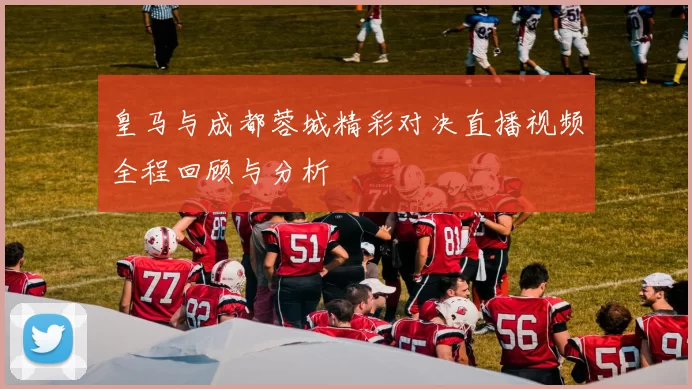 皇马与成都蓉城精彩对决直播视频全程回顾与分析