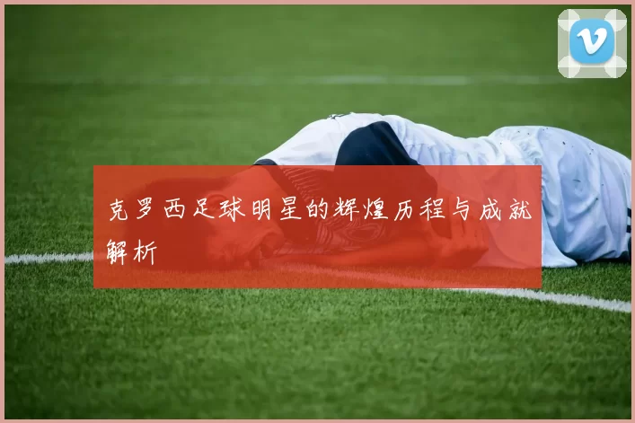 克罗西足球明星的辉煌历程与成就解析