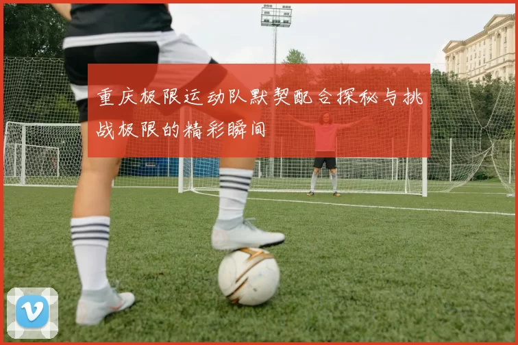 重庆极限运动队默契配合探秘与挑战极限的精彩瞬间