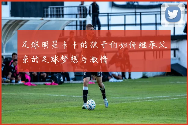 足球明星卡卡的孩子们如何继承父亲的足球梦想与激情