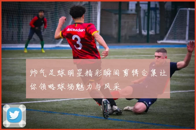 帅气足球明星精彩瞬间剪辑合集让你领略球场魅力与风采