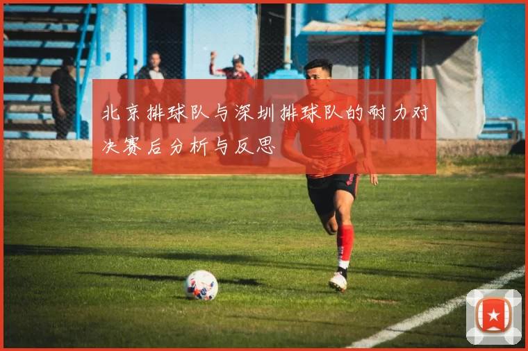 北京排球队与深圳排球队的耐力对决赛后分析与反思