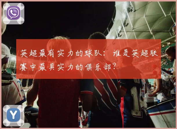 英超最有实力的球队：谁是英超联赛中最具实力的俱乐部？