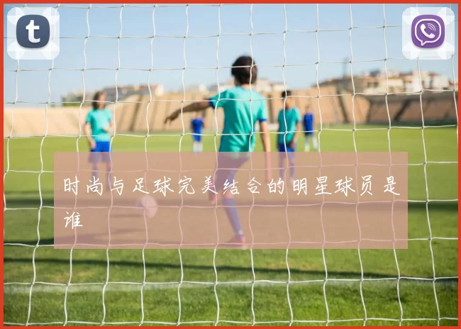 时尚与足球完美结合的明星球员是谁