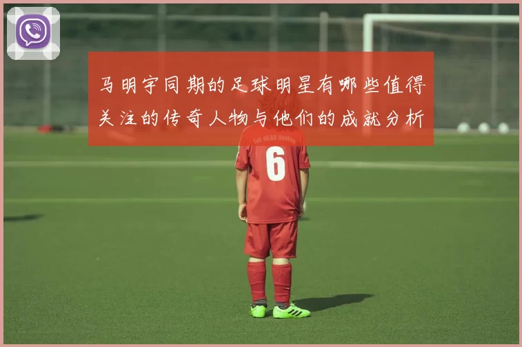 马明宇同期的足球明星有哪些值得关注的传奇人物与他们的成就分析