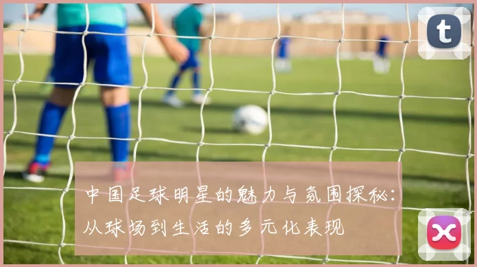 中国足球明星的魅力与氛围探秘：从球场到生活的多元化表现