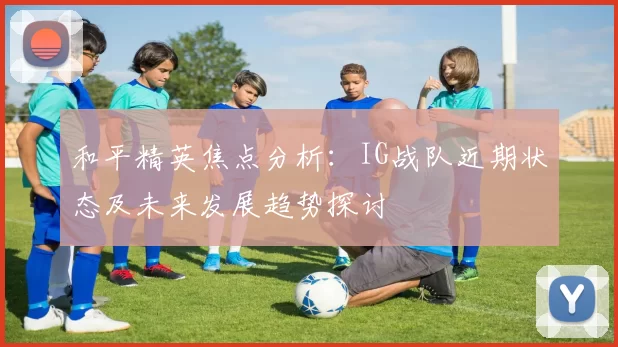 和平精英焦点分析：IG战队近期状态及未来发展趋势探讨