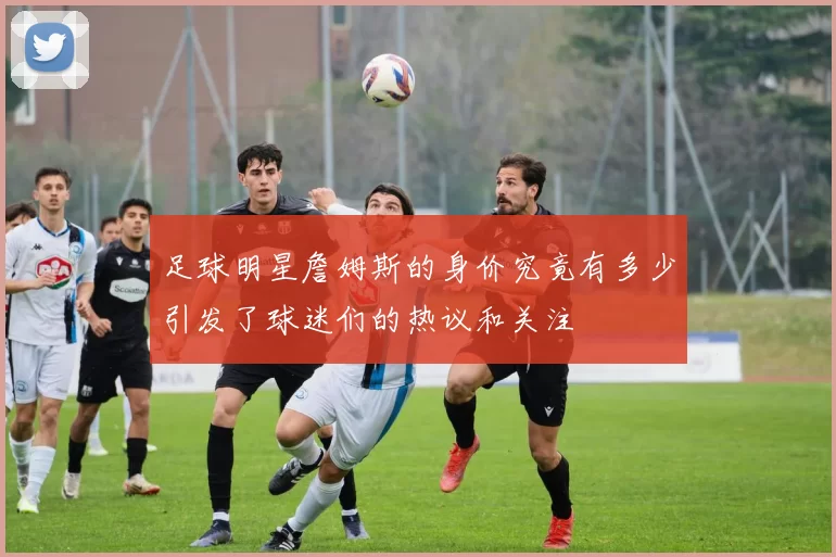 足球明星詹姆斯的身价究竟有多少引发了球迷们的热议和关注