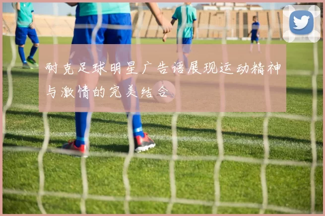 耐克足球明星广告语展现运动精神与激情的完美结合
