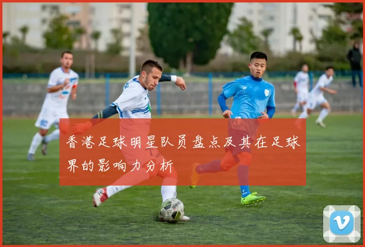 香港足球明星队员盘点及其在足球界的影响力分析