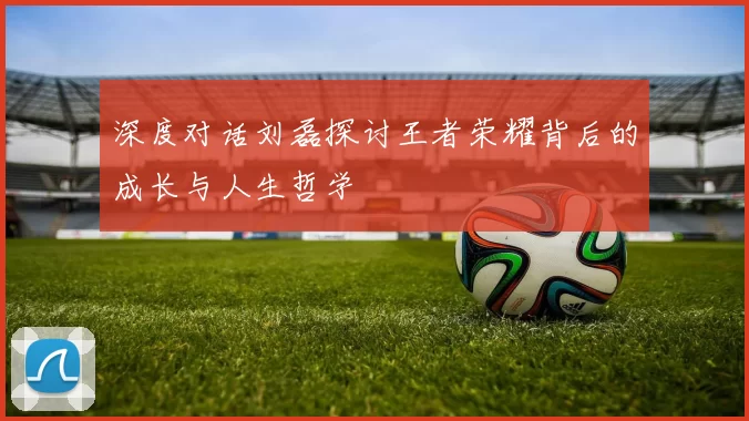 深度对话刘磊探讨王者荣耀背后的成长与人生哲学