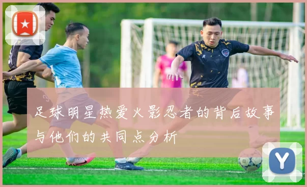 足球明星热爱火影忍者的背后故事与他们的共同点分析