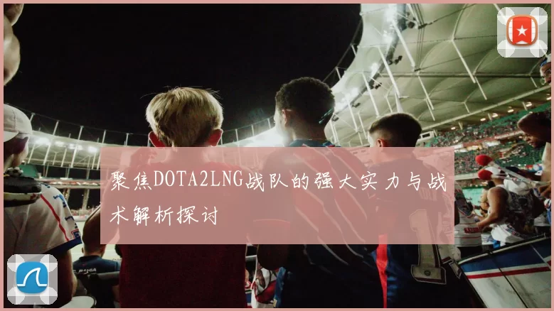 聚焦DOTA2LNG战队的强大实力与战术解析探讨
