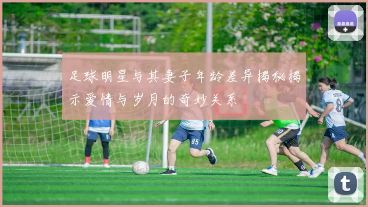 足球明星与其妻子年龄差异揭秘揭示爱情与岁月的奇妙关系