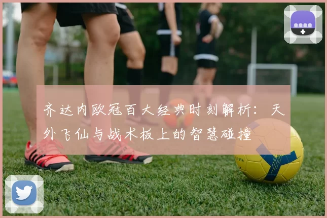 齐达内欧冠百大经典时刻解析：天外飞仙与战术板上的智慧碰撞