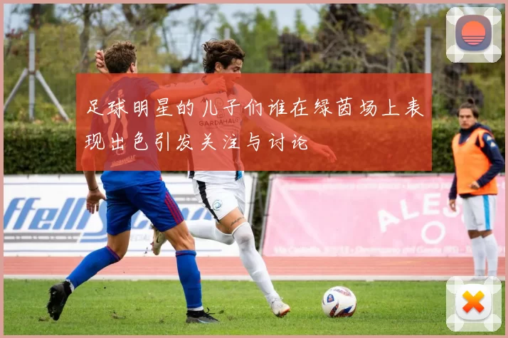 足球明星的儿子们谁在绿茵场上表现出色引发关注与讨论