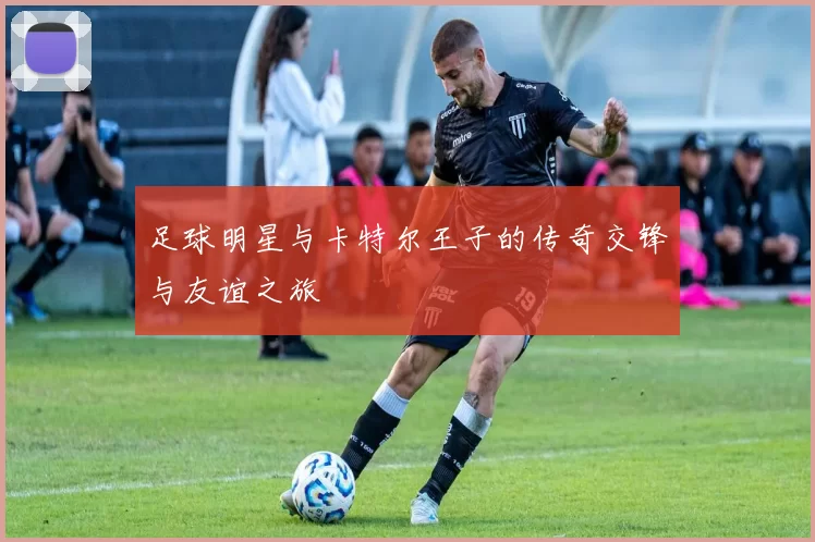 足球明星与卡特尔王子的传奇交锋与友谊之旅