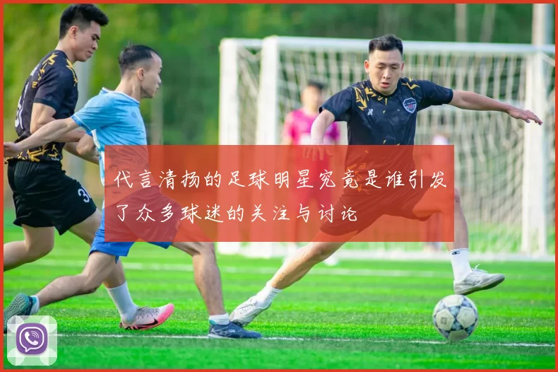 代言清扬的足球明星究竟是谁引发了众多球迷的关注与讨论