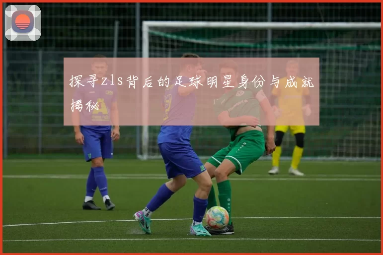 探寻zls背后的足球明星身份与成就揭秘