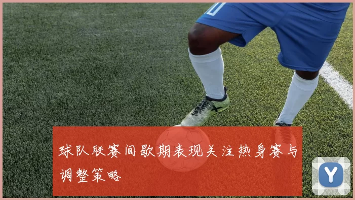球队联赛间歇期表现关注热身赛与调整策略