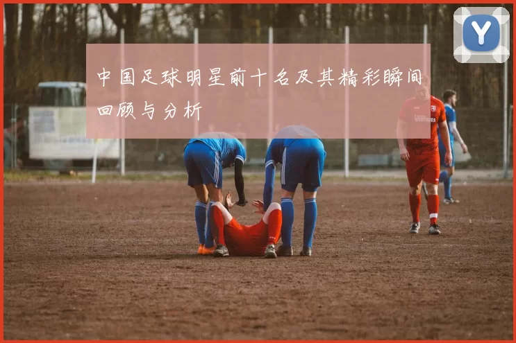 中国足球明星前十名及其精彩瞬间回顾与分析