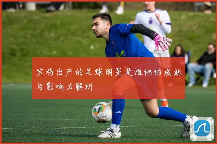 宝鸡出产的足球明星是谁他的成就与影响力解析