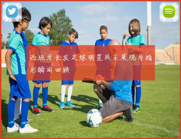 西班牙长发足球明星风采展现与精彩瞬间回顾