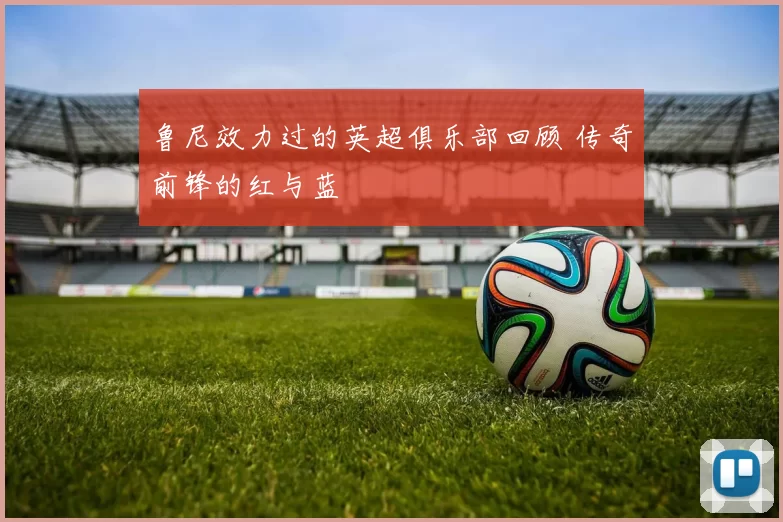鲁尼效力过的英超俱乐部回顾 传奇前锋的红与蓝